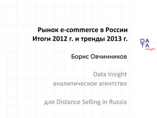 D
insight
AT
A
Рынок e-commerce в России
Итоги 2012 г. и тренды 2013 г.
Борис Овчинников
Data Insight
аналитическое агентство
для Distance Selling in Russia
 