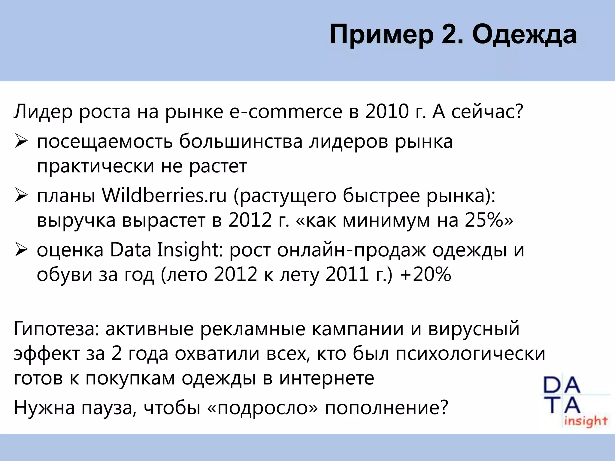 Пример 2. Одежда

Лидер роста на рынке e-commerce в 2010 г. А сейчас?
 посещаемость большинства лидеров рынка
  практически не растет
 планы Wildberries.ru (растущего быстрее рынка):
  выручка вырастет в 2012 г. «как минимум на 25%»
 оценка Data Insight: рост онлайн-продаж одежды и
  обуви за год (лето 2012 к лету 2011 г.) +20%

Гипотеза: активные рекламные кампании и вирусный
эффект за 2 года охватили всех, кто был психологически
готов к покупкам одежды в интернете
Нужна пауза, чтобы «подросло» пополнение?
 
