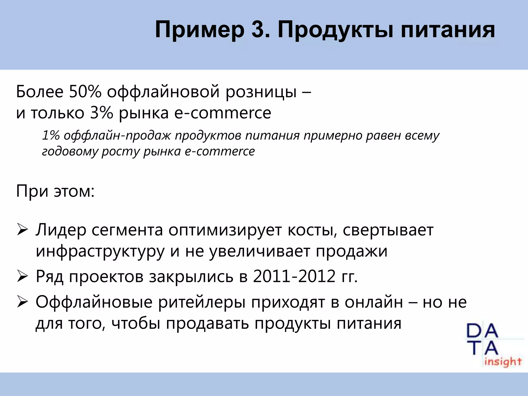Пример 3. Продукты питания

Более 50% оффлайновой розницы –
и только 3% рынка e-commerce
   1% оффлайн-продаж продуктов питания примерно равен всему
   годовому росту рынка e-commerce


При этом:

 Лидер сегмента оптимизирует косты, свертывает
  инфраструктуру и не увеличивает продажи
 Ряд проектов закрылись в 2011-2012 гг.
 Оффлайновые ритейлеры приходят в онлайн – но не
  для того, чтобы продавать продукты питания
 