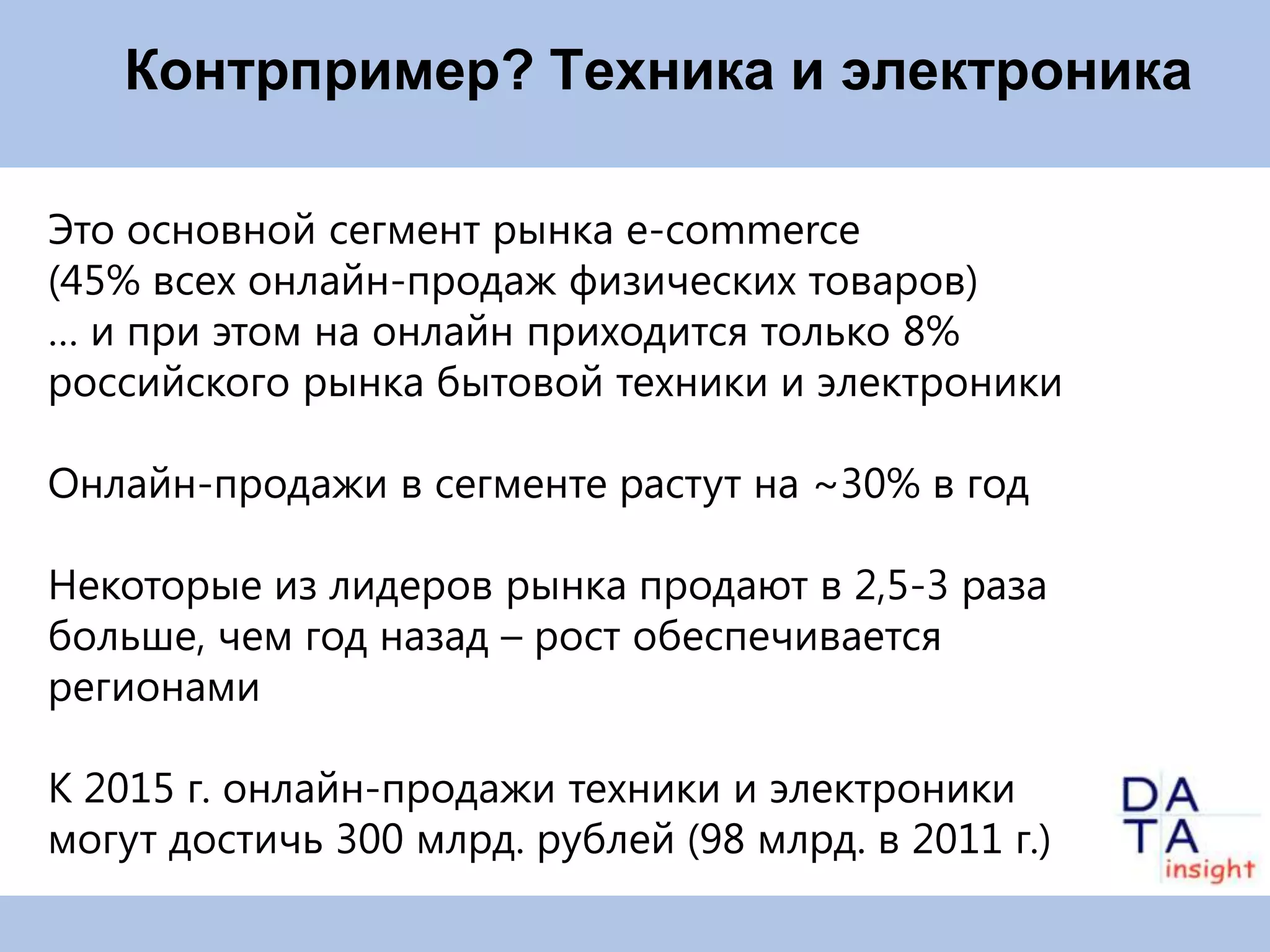 Контрпример? Техника и электроника

Это основной сегмент рынка e-commerce
(45% всех онлайн-продаж физических товаров)
… и при этом на онлайн приходится только 8%
российского рынка бытовой техники и электроники

Онлайн-продажи в сегменте растут на ~30% в год

Некоторые из лидеров рынка продают в 2,5-3 раза
больше, чем год назад – рост обеспечивается
регионами

К 2015 г. онлайн-продажи техники и электроники
могут достичь 300 млрд. рублей (98 млрд. в 2011 г.)
 