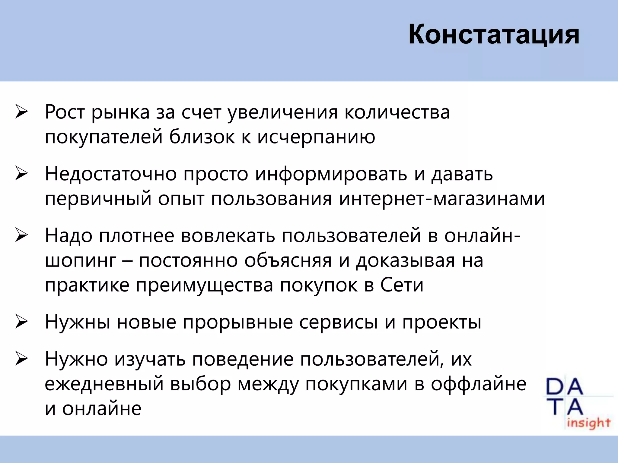 Констатация

 Рост рынка за счет увеличения количества
  покупателей близок к исчерпанию
 Недостаточно просто информировать и давать
  первичный опыт пользования интернет-магазинами
 Надо плотнее вовлекать пользователей в онлайн-
  шопинг – постоянно объясняя и доказывая на
  практике преимущества покупок в Сети
 Нужны новые прорывные сервисы и проекты
 Нужно изучать поведение пользователей, их
  ежедневный выбор между покупками в оффлайне
  и онлайне
 