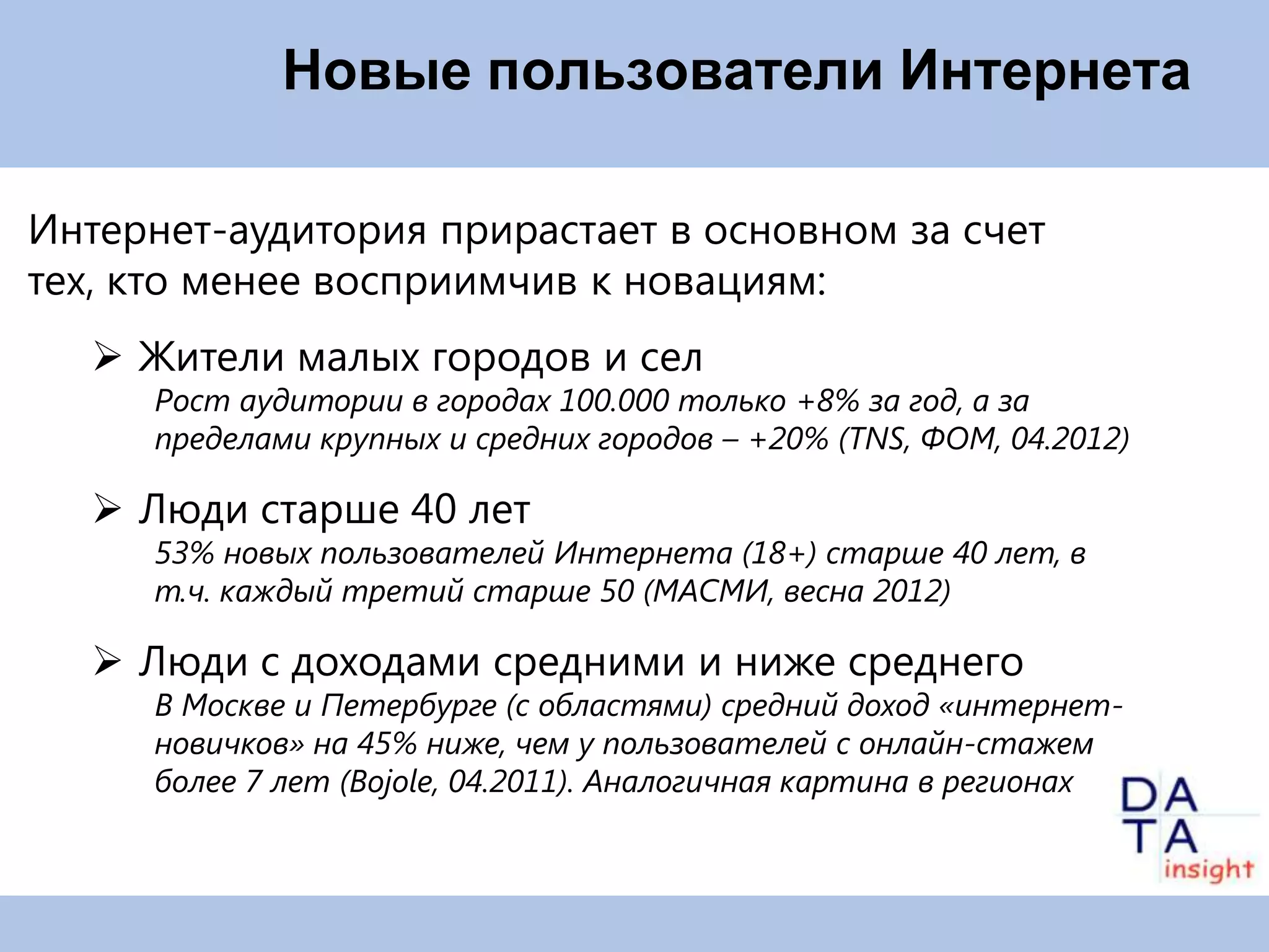 Новые пользователи Интернета

Интернет-аудитория прирастает в основном за счет тех,
кто менее восприимчив к новациям:
    Жители малых городов и сел
      Рост аудитории в городах 100.000 только +8% за год, а за
      пределами крупных и средних городов – +20% (TNS, ФОМ, 04.2012)

    Люди старше 40 лет
      53% новых пользователей Интернета (18+) старше 40 лет, в
      т.ч. каждый третий старше 50 (МАСМИ, весна 2012)

    Люди с доходами средними и ниже среднего
      В Москве и Петербурге (с областями) средний доход «интернет-
      новичков» на 45% ниже, чем у пользователей с онлайн-стажем
      более 7 лет (Bojole, 04.2011). Аналогичная картина в регионах
 