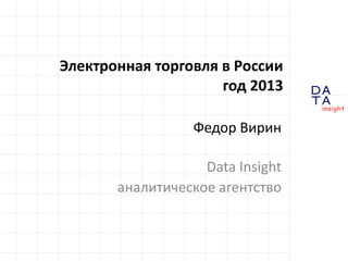 D
insight
AT
A
Электронная торговля в России
год 2013
Федор Вирин
Data Insight
аналитическое агентство
 