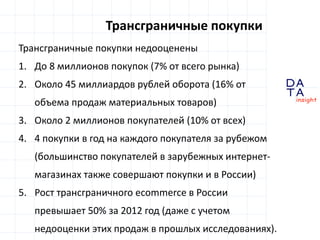 D
insight
AT
A
Трансграничные покупки
Трансграничные покупки недооценены
1. До 8 миллионов покупок (7% от всего рынка)
2. Около 45 миллиардов рублей оборота (16% от
объема продаж материальных товаров)
3. Около 2 миллионов покупателей (10% от всех)
4. 4 покупки в год на каждого покупателя за рубежом
(большинство покупателей в зарубежных интернет-
магазинах также совершают покупки и в России)
5. Рост трансграничного ecommerce в России
превышает 50% за 2012 год (даже с учетом
недооценки этих продаж в прошлых исследованиях).
 