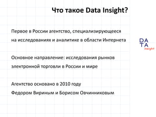 D
insight
AT
A
Первое в России агентство, специализирующееся
на исследованиях и аналитике в области Интернета
Основное направление: исследования рынков
электронной торговли в России и мире
Агентство основано в 2010 году
Федором Вириным и Борисом Овчинниковым
Что такое Data Insight?
 