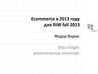 Ecommerce в 2013 году
для RIW fall 2013
Федор Вирин
Data Insight
аналитическое агентство
DA
TA

in sight

 