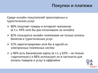 Покупки и платежи

Среди онлайн-покупателей транспортных и
туристических услуг:
 86% покупает товары в интернет-магазинах
  (в т.ч. 44% хотя бы раз оплачивали их онлайн)
 82% пользуется онлайн-платежами не только оплаты
  билетов и туристических услуг
 51% зарегистрирован хотя бы в одной из
  электронных платежных систем
 у 96% есть банковские карты (в т.ч. у 63% - не только
  «зарплатные») и 86% использует их в частности для
  оплаты товаров и услуг в оффлайне
 