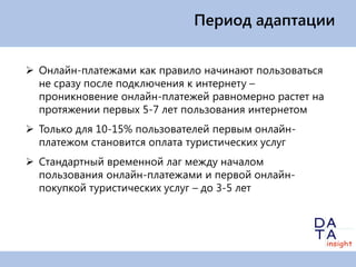 Период адаптации


 Онлайн-платежами как правило начинают пользоваться
  не сразу после подключения к интернету –
  проникновение онлайн-платежей равномерно растет на
  протяжении первых 5-7 лет пользования интернетом
 Только для 10-15% пользователей первым онлайн-
  платежом становится оплата туристических услуг
 Стандартный временной лаг между началом
  пользования онлайн-платежами и первой онлайн-
  покупкой туристических услуг – до 3-5 лет
 