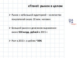 D
insight
AT
A
eTravel: рынок в целом
 Рынок с небольшой аудиторией – количество
покупателей около 10 млн. человек
 Большой рынок в денежном выражении:
около 550 млрд. рублей в 2015 г.
 Рост в 2015 г. в рублях ~30%
 