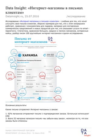 Data Insight: «Интернет-магазины в письмах
клиентам»
Исследование «Интернет-магазины в письмах клиентам» - учебник для тех, кто хочет
улучшить свои письма клиентам, сборник примеров для тех, кто с этим непрерывно
работает, сравнение с конкурентами для лидеров, материал для составления
коммерческих предложений и новых продуктов для тех, кто оказывает услуги по email -
маркетингу. Статистика, сравнение больших, средних и мелких магазинов, интересные
кейсы, разбор писем 100 крупнейших интернет-магазинов в одном исследовании.
Основные результаты:
Какие письма отправляют Интернет-магазины о заказе:
1. 92% магазинов отправляют письмо с подтверждением заказа. Остальные используют
СМС
2. Всего 52 магазина написали письмо «вы забыли ваш заказ», несмотря на то, что все
заказы были отменены
Datainsight.ru, 25.07.2016 /исследование
РЫНОК ЭЛЕКТРОННОЙ ТОРГОВЛИ
МОНИТОРИНГ /25 Июля 2016 - 31 Июля 2016
10
 