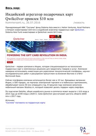 Весь мир:
Индийский агрегатор подарочных карт
Qwikcilver привлек $10 млн
Принадлежащий АФК "Система" фонд Sistema Asia вместе с Helion Ventures, Accel Partners
и Amazon инвестировал $10 млн в индийский агрегатор подарочных карт Qwikcilver.
Sistema Asia Fund инвестировал в Qwikcilver около $4-5 млн.
Qwikcilver - первая компания в Индии, которая специализируется на технологиях
подарочных карт и комплексных решениях для предоплаты товаров и услуг. Компания
намерена использовать инвестиции для укрепления технологической платформы, научно-
исследовательских работ и расширения присутствия на Ближнем Востоке и в Юго-
Восточной Азии.
Сейчас платформа компании используется более чем в 10 тыс. брендовых магазинах
Индии, в 500 городах, на порталах электронной торговли и в мобильных приложениях,
обрабатывает около 50 млн операций в год. В прошлом году компания запустила
мобильный магазин Woohoo.in, который позволяет делать подарки через смартфон.
По подсчетам Deloitte, объем индийского рынка e-commerce может вырасти с $16 млрд в
2015 году до $100 млрд в 2020-м. Сама Qwikcilver рассчитывает достичь оборота $600
млн к 2017 году.
Источник:
"Система" поставила на подарочную карту
Kommersant.ru, 26.07.2016 /новость
РЫНОК ЭЛЕКТРОННОЙ ТОРГОВЛИ
МОНИТОРИНГ /25 Июля 2016 - 31 Июля 2016
12
 