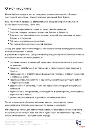О мониторинге
Данный обзор является частью регулярного мониторинга новостей рынка
электронной коммерции, осуществляемого компанией Data Insight.
Наш мониторинг основан на отслеживании в ежедневном режиме более 50
онлайновых источников, таких как:
Специализированные издания по электронной коммерции
Ведущие ресурсы, пишущие о новостях бизнеса и финансов
Тематические разделы ведущих деловых изданий, посвященные интернет-
бизнесу и e-commerce
Сайты исследовательских компаний
Популярные блоги об электронной торговле
Также для более полного мониторинга новостного потока используются сервисы
поиска по новостям и блогам.
В рамках мониторинга мы собираем и выбираем для подписчиков все значимые и
интересные новости и исследования о:
состоянии рынков электронной коммерции разных стран мира и тенденциях
их развития
поведении потребителей, их привычках и процессах принятия решений о
покупке
нововведениях и стратегических решениях крупнейших интернет-магазинов
и платежных систем
новых сервисах, технологиях и решениях, позволяющих улучшить работу
интернет-магазинов
развитии новых сегментов, таких как мобильная коммерция и социальная
коммерция
маркетинговых инструментах, используемых игроками рынка, и конкретных
маркетинговых кейсах
финансовых показателях крупнейших онлайн-ритейлеров
Также в мониторинге большое внимание уделяется освещению новых
исследований и статистических данных по рынку e-commerce.
Мониторинг доступен для подписчиков в формате еженедельного обзора (PDF),
включающего аннотации всех значимых публикаций за неделю (как правило,
около 20 материалов). Выходит утром в среду.
РЫНОК ЭЛЕКТРОННОЙ ТОРГОВЛИ
МОНИТОРИНГ /25 Июля 2016 - 31 Июля 2016
18
 