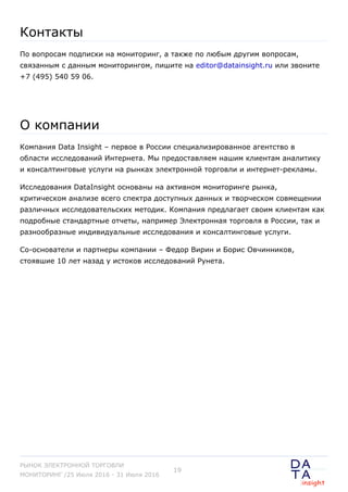 Контакты
По вопросам подписки на мониторинг, а также по любым другим вопросам,
связанным с данным мониторингом, пишите на editor@datainsight.ru или звоните
+7 (495) 540 59 06.
О компании
Компания Data Insight – первое в России специализированное агентство в
области исследований Интернета. Мы предоставляем нашим клиентам аналитику
и консалтинговые услуги на рынках электронной торговли и интернет-рекламы.
Исследования DataInsight основаны на активном мониторинге рынка,
критическом анализе всего спектра доступных данных и творческом совмещении
различных исследовательских методик. Компания предлагает своим клиентам как
подробные стандартные отчеты, например Электронная торговля в России, так и
разнообразные индивидуальные исследования и консалтинговые услуги.
Со-основатели и партнеры компании – Федор Вирин и Борис Овчинников,
стоявшие 10 лет назад у истоков исследований Рунета.
РЫНОК ЭЛЕКТРОННОЙ ТОРГОВЛИ
МОНИТОРИНГ /25 Июля 2016 - 31 Июля 2016
19
 