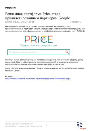 Россия:
Рекламная платформа Price стала
привилегированным партнером Google
Рекламная платформа Price, проект группы компаний Rambler&Co, стала
привилегированным партнером Google. Статус Google Premier Partner подтверждает, что
компания является сертифицированным и профессиональным продавцом услуг AdWords.
Премиум статус дается партнерам, показавшим хорошие результаты по обороту, росту
клиентской базы и эффективности рекламных компаний, специалисты компании
обладают достаточными знаниями и навыками работы в AdWords.
Представители компании обещают бонусы новым клиентам на Google AdWords и Google
Merchant Center.
Источник:
Рекламная платформа Price стала привилегированным партнером Google
Shopolog.ru, 29.07.2016 /новость
РЫНОК ЭЛЕКТРОННОЙ ТОРГОВЛИ
МОНИТОРИНГ /25 Июля 2016 - 31 Июля 2016
2
 