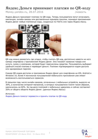 Яндекс.Деньги принимают платежи по QR-коду
Яндекс.Деньги принимают платежи по QR-коду. Теперь пользователи могут оплачивать
квитанции, онлайн-заказы или доставленные курьером покупки, сканируя приложением
Яндекс.Денег любые платежные коды, созданные по ГОСТу или через Яндекс.Кассу.
QR-код можно разместить где угодно, чтобы считать QR-код, достаточно навести на него
камеру смартфона с приложением Яндекс.Денег. Оно покажет название товара или
услуги, сумму и компанию, которой будут перечислены средства. Пользователь выбирает
удобный способ платежа и переводит деньги. Платежи подтверждаются кодом доступа
или одноразовым паролем.
Сканер QR-кодов доступен в приложении Яндекс.Денег для смартфонов на iOS, Android и
Windows 10, более 4 миллионов пользователей мобильного приложения уже имеют
возможность воспользоваться сервисом.
В прошлом году число онлайн-заказов, оплаченных с мобильных устройств, выросло на
30%, а количество интернет-магазинов, в которых пользователи платят таким образом,
увеличилось на 60%. За год доля платежей с мобильных удвоилась и сейчас составляет
20% от общего оборота Яндекс.Денег. (данные Яндекс.Кассы)
Источник:
Яндекс.Деньги помогут перевести и принять платеж по QR-коду
Money.yandex.ru, 28.07.2016 /новость
РЫНОК ЭЛЕКТРОННОЙ ТОРГОВЛИ
МОНИТОРИНГ /25 Июля 2016 - 31 Июля 2016
3
 