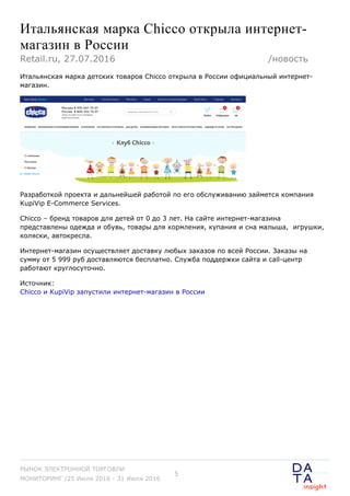 Итальянская марка Chicco открыла интернет-
магазин в России
Итальянская марка детских товаров Chicco открыла в России официальный интернет-
магазин.
Разработкой проекта и дальнейшей работой по его обслуживанию займется компания
KupiVip E-Commerce Services.
Chicco – бренд товаров для детей от 0 до 3 лет. На сайте интернет-магазина
представлены одежда и обувь, товары для кормления, купания и сна малыша,  игрушки,
коляски, автокресла.
Интернет-магазин осуществляет доставку любых заказов по всей России. Заказы на
сумму от 5 999 руб доставляются бесплатно. Служба поддержки сайта и call-центр
работают круглосуточно.
Источник:
Chicco и KupiVip запустили интернет-магазин в России
Retail.ru, 27.07.2016 /новость
РЫНОК ЭЛЕКТРОННОЙ ТОРГОВЛИ
МОНИТОРИНГ /25 Июля 2016 - 31 Июля 2016
5
 