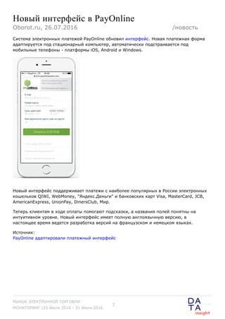Новый интерфейс в PayOnline
Система электронных платежей PayOnline обновил интерфейс. Новая платежная форма
адаптируется под стационарный компьютер, автоматически подстраивается под
мобильные телефоны - платформы iOS, Android и Windows.
Новый интерфейс поддерживает платежи с наиболее популярных в России электронных
кошельков QIWI, WebMoney, "Яндекс.Деньги" и банковских карт Visa, MasterCard, JCB,
AmericanExpress, UnionPay, DinersClub, Мир.
Теперь клиентам в ходе оплаты помогают подсказки, а названия полей понятны на
интуитивном уровне. Новый интерфейс имеет полную англоязычную версию, в
настоящее время ведется разработка версий на французском и немецком языках.
Источник:
PayOnline адаптировали платежный интерфейс
Oborot.ru, 26.07.2016 /новость
РЫНОК ЭЛЕКТРОННОЙ ТОРГОВЛИ
МОНИТОРИНГ /25 Июля 2016 - 31 Июля 2016
7
 