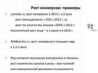 D 
insight 
T A 
A 
Рост конверсии: примеры 
• Lamoda.ru: рост конверсии в 2013 г. в 2 раза 
рост посещаемости + 55% к 2012 г. vs 
рост по количеству заказов +203% к 2012 г. 
Аналогичный рост (еще ~ в 2 раза) и в 2014 г. 
• Wildberries.ru: рост конверсии в текущем году 
в 1,5-2 раза 
• Ряд интернет-магазинов электроники и техники: 
рост количества заказов в разы - при нулевой 
или отрицательной динамике посещаемости 
 