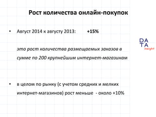 D 
insight 
T A 
A 
Рост количества онлайн-покупок 
• Август 2014 к августу 2013: +15% 
это рост количества размещаемых заказов в 
сумме по 200 крупнейшим интернет-магазинам 
• в целом по рынку (с учетом средних и мелких 
интернет-магазинов) рост меньше - около +10% 
 