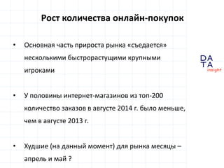 D 
insight 
T A 
A 
Рост количества онлайн-покупок 
• Основная часть прироста рынка «съедается» 
несколькими быстрорастущими крупными 
игроками 
• У половины интернет-магазинов из топ-200 
количество заказов в августе 2014 г. было меньше, 
чем в августе 2013 г. 
• Худшие (на данный момент) для рынка месяцы – 
апрель и май ? 
 