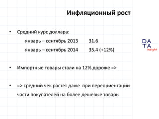 D 
insight 
T A 
A 
Инфляционный рост 
• Средний курс доллара: 
январь – сентябрь 2013 31.6 
январь – сентябрь 2014 35.4 (+12%) 
• Импортные товары стали на 12% дороже => 
• => средний чек растет даже при переориентации 
части покупателей на более дешевые товары 
 