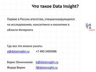 D 
insight 
T A 
A 
Первое в России агентство, специализирующееся 
на исследованиях, консалтинге и аналитике в 
области Интернета 
Где все это можно узнать: 
a@datainsight.ru +7 495 5405906 
Борис Овчинников b@datainsight.ru 
Федор Вирин f@datainsight.ru 
Что такое Data Insight? 
