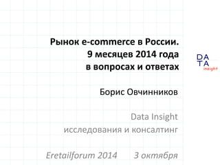 D 
insight 
T A 
A 
Рынок e-commerce в России. 
9 месяцев 2014 года 
в вопросах и ответах 
Борис Овчинников 
Data Insight 
исследования и консалтинг 
Eretailforum 2014 3 октября 
 