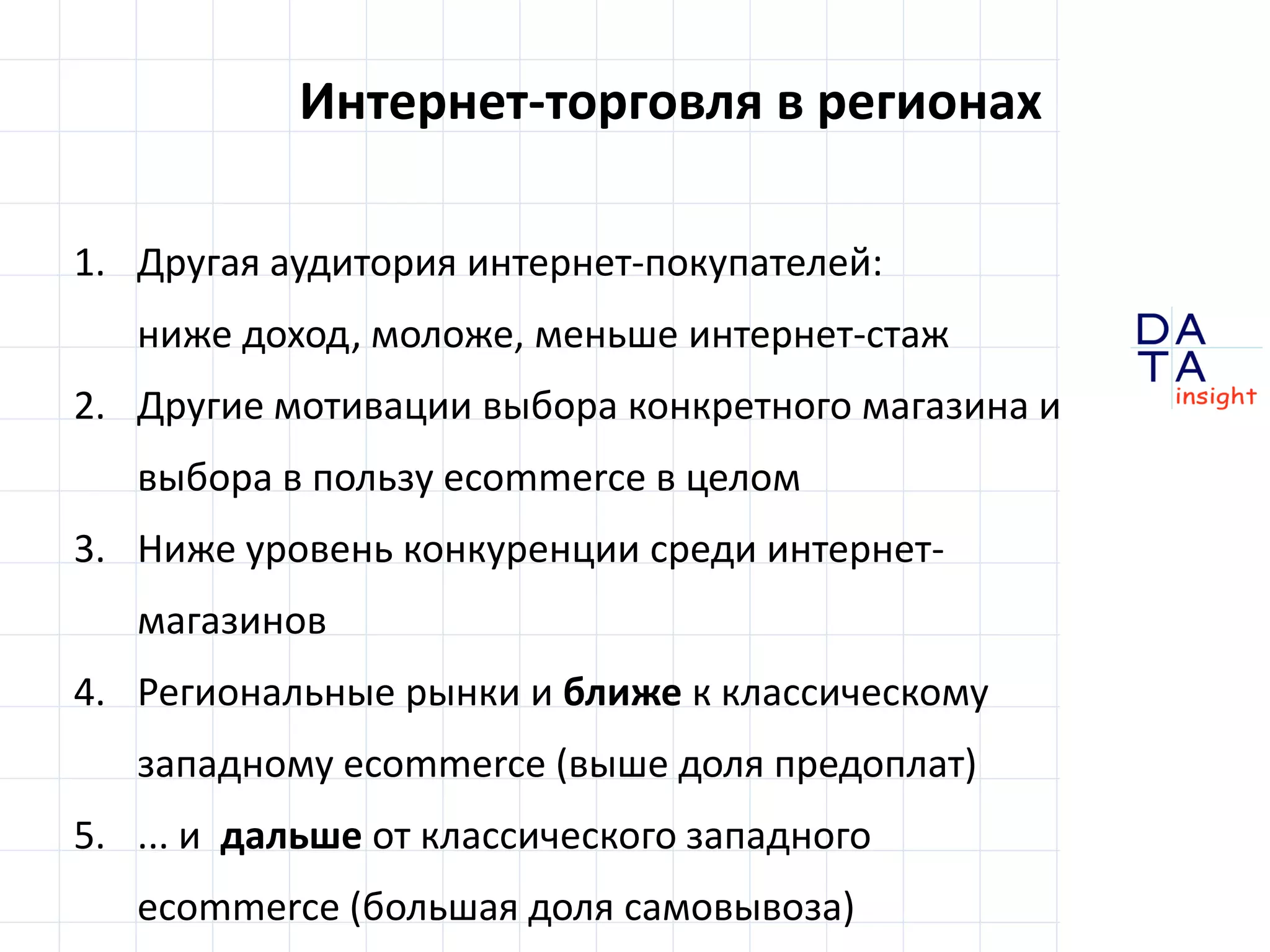 D 
insight 
T A 
A 
Интернет-торговля в регионах 
1. Другая аудитория интернет-покупателей: 
ниже доход, моложе, меньше интернет-стаж 
2. Другие мотивации выбора конкретного магазина и 
выбора в пользу ecommerce в целом 
3. Ниже уровень конкуренции среди интернет- 
магазинов 
4. Региональные рынки и ближе к классическому 
западному ecommerce (выше доля предоплат) 
5. ... и дальше от классического западного 
ecommerce (большая доля самовывоза) 
 