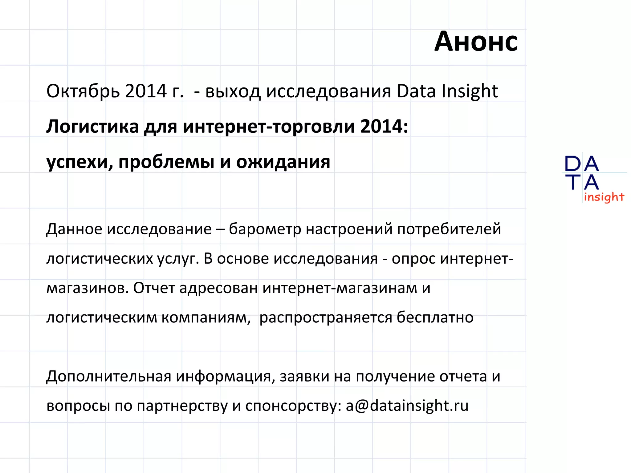 D 
insight 
T A 
A 
Октябрь 2014 г. - выход исследования Data Insight 
Логистика для интернет-торговли 2014: 
успехи, проблемы и ожидания 
Данное исследование – барометр настроений потребителей 
логистических услуг. В основе исследования - опрос интернет- 
магазинов. Отчет адресован интернет-магазинам и 
логистическим компаниям, распространяется бесплатно 
Дополнительная информация, заявки на получение отчета и 
вопросы по партнерству и спонсорству: a@datainsight.ru 
Анонс 
 