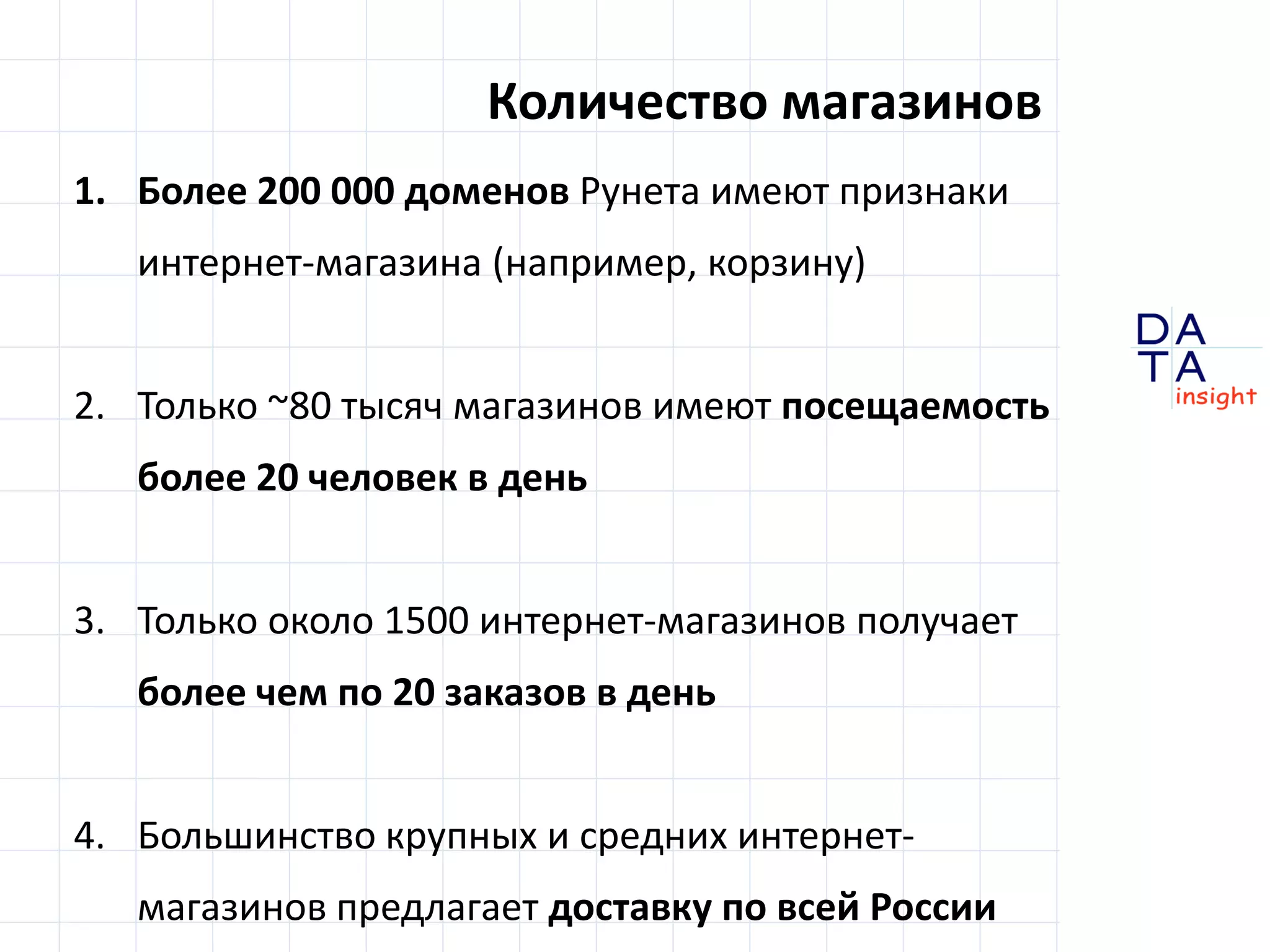D 
insight 
T A 
A 
Количество магазинов 
1. Более 200 000 доменов Рунета имеют признаки 
интернет-магазина (например, корзину) 
2. Только ~80 тысяч магазинов имеют посещаемость 
более 20 человек в день 
3. Только около 1500 интернет-магазинов получает 
более чем по 20 заказов в день 
4. Большинство крупных и средних интернет- 
магазинов предлагает доставку по всей России 
 