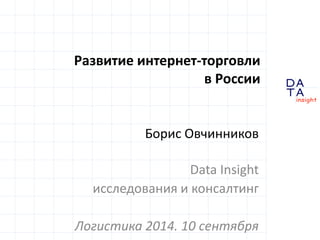 D 
insight 
T A 
A 
Развитие интернет-торговли 
в России 
Борис Овчинников 
Data Insight 
исследования и консалтинг 
Логистика 2014. 10 сентября 
 