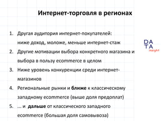D 
insight 
T A 
A 
Интернет-торговля в регионах 
1. Другая аудитория интернет-покупателей: 
ниже доход, моложе, меньше интернет-стаж 
2. Другие мотивации выбора конкретного магазина и 
выбора в пользу ecommerce в целом 
3. Ниже уровень конкуренции среди интернет- 
магазинов 
4. Региональные рынки и ближе к классическому 
западному ecommerce (выше доля предоплат) 
5. ... и дальше от классического западного 
ecommerce (большая доля самовывоза) 
 