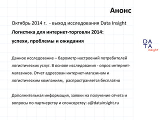 D 
insight 
T A 
A 
Октябрь 2014 г. - выход исследования Data Insight 
Логистика для интернет-торговли 2014: 
успехи, проблемы и ожидания 
Данное исследование – барометр настроений потребителей 
логистических услуг. В основе исследования - опрос интернет- 
магазинов. Отчет адресован интернет-магазинам и 
логистическим компаниям, распространяется бесплатно 
Дополнительная информация, заявки на получение отчета и 
вопросы по партнерству и спонсорству: a@datainsight.ru 
Анонс 
 
