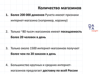 D 
insight 
T A 
A 
Количество магазинов 
1. Более 200 000 доменов Рунета имеют признаки 
интернет-магазина (например, корзину) 
2. Только ~80 тысяч магазинов имеют посещаемость 
более 20 человек в день 
3. Только около 1500 интернет-магазинов получает 
более чем по 20 заказов в день 
4. Большинство крупных и средних интернет- 
магазинов предлагает доставку по всей России 
 