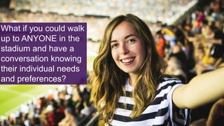 What if you could walk
up to ANYONE in the
stadium and have a
conversation knowing
their individual needs
and preferences?
 