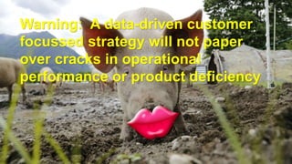 Warning: A data-driven customer
focussed strategy will not paper
over cracks in operational
performance or product deficiency
 