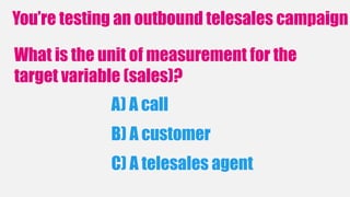 You’re testing an outbound telesales campaign
What is the unit of measurement for the
target variable (sales)?
A) A call
C) A telesales agent
B) A customer
 