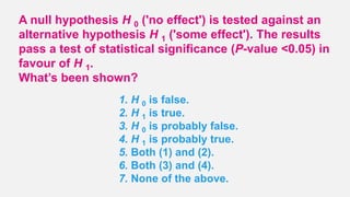 A null hypothesis H 0 ('no effect') is tested against an
alternative hypothesis H 1 ('some effect'). The results
pass a test of statistical significance (P-value <0.05) in
favour of H 1.
What’s been shown?
1. H 0 is false.
2. H 1 is true.
3. H 0 is probably false.
4. H 1 is probably true.
5. Both (1) and (2).
6. Both (3) and (4).
7. None of the above.
 
