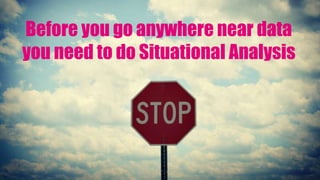 Before you go anywhere near data
you need to do Situational Analysis
 