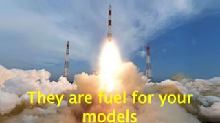 They are fuel for your
models
 