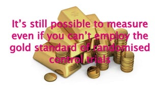 It’s still possible to measure
even if you can’t employ the
gold standard of randomised
control trials
 