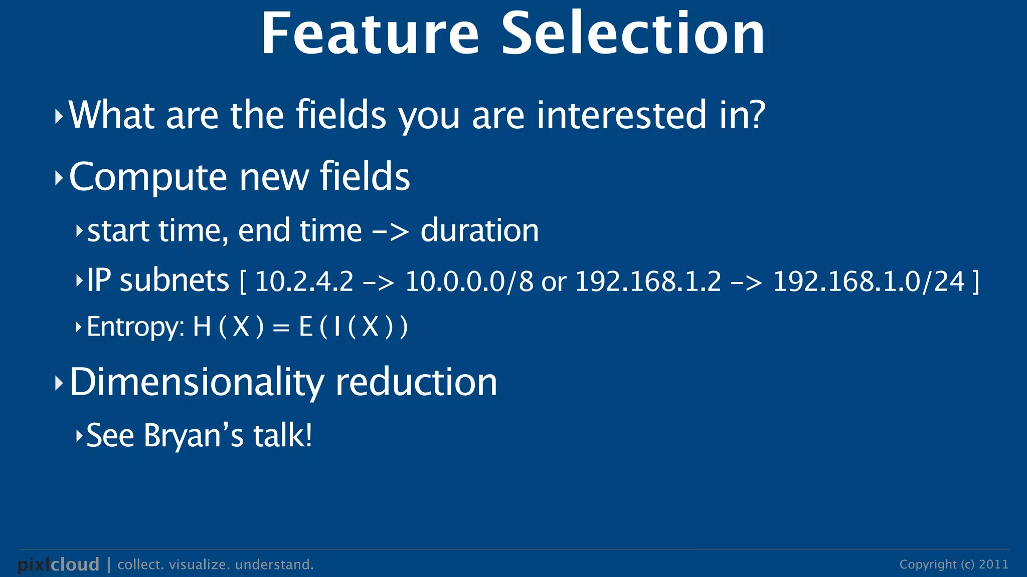 Feature Selection
     ‣ What          are the fields you are interested in?
     ‣ Compute                 new fields
        ‣start time, end time -> duration

        ‣IP subnets [ 10.2.4.2 -> 10.0.0.0/8 or 192.168.1.2 -> 192.168.1.0/24 ]
        ‣ Entropy: H ( X ) = E ( I ( X ) )

     ‣ Dimensionality                         reduction
        ‣See Bryan’s talk!




pixlcloud | collect. visualize. understand.                             Copyright (c) 2011
 