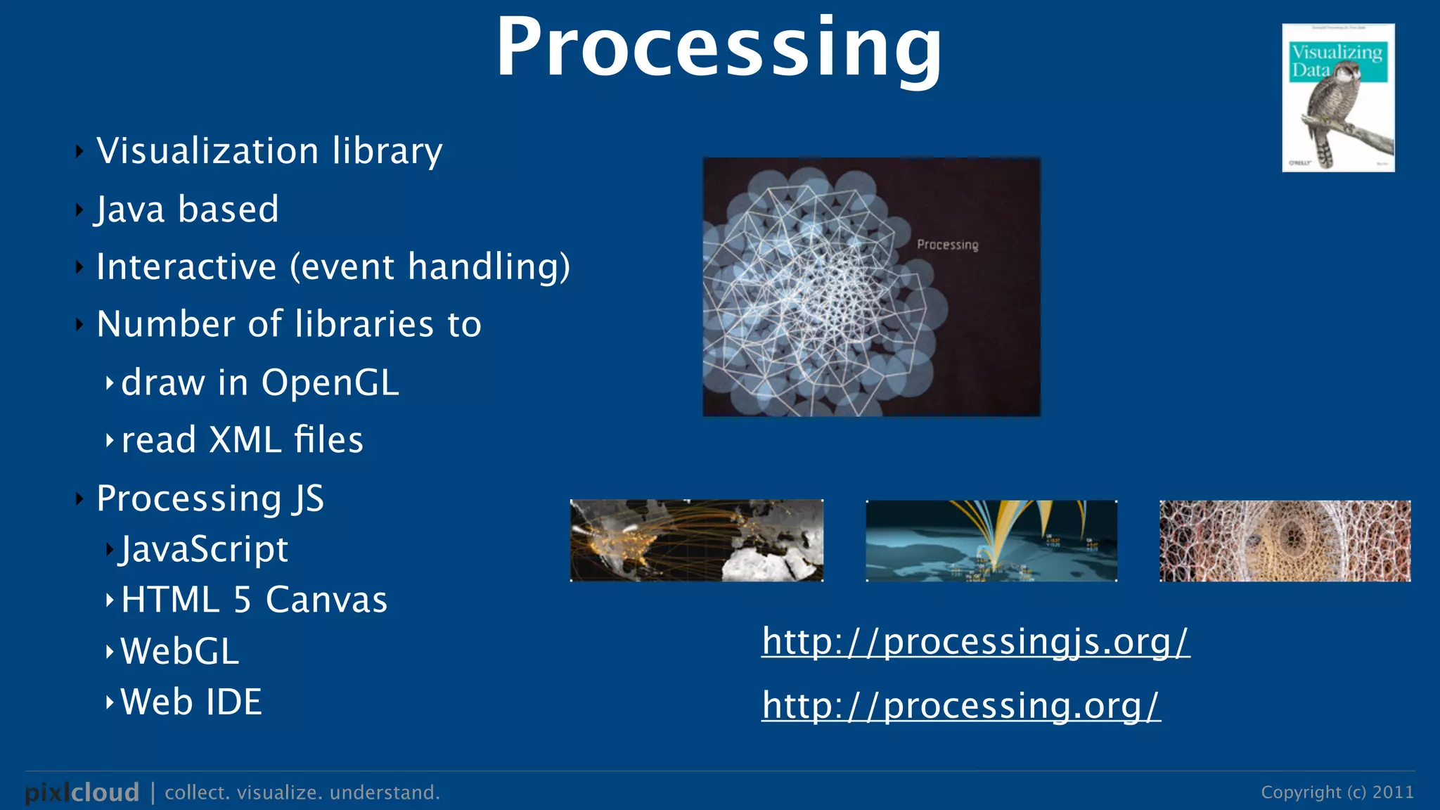 Processing
     ‣   Visualization library
     ‣   Java based
     ‣   Interactive (event handling)
     ‣   Number of libraries to
         ‣ draw    in OpenGL
         ‣ read    XML ﬁles
     ‣   Processing JS
         ‣ JavaScript
         ‣ HTML 5 Canvas
         ‣ WebGL                                   http://processingjs.org/
         ‣ Web IDE                                 http://processing.org/

pixlcloud | collect. visualize. understand.                                   Copyright (c) 2011
 