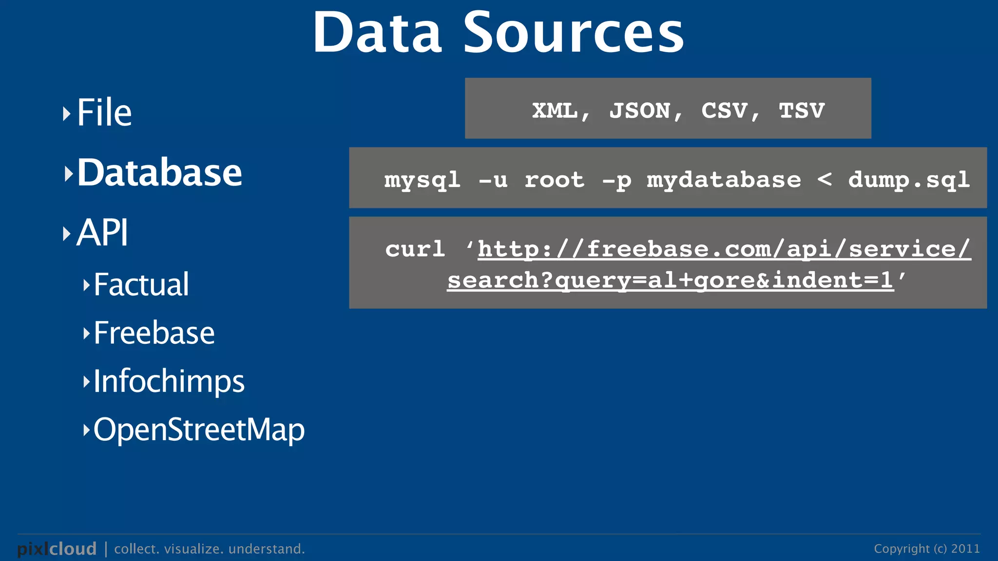 Data Sources
      ‣ File                                             XML, JSON, CSV, TSV

      ‣Database                                 mysql -u root -p mydatabase < dump.sql

      ‣ API
                                                curl ‘http://freebase.com/api/service/
         ‣Factual                                   search?query=al+gore&indent=1’

         ‣Freebase

         ‣Infochimps

         ‣OpenStreetMap




pixlcloud | collect. visualize. understand.                                    Copyright (c) 2011
 