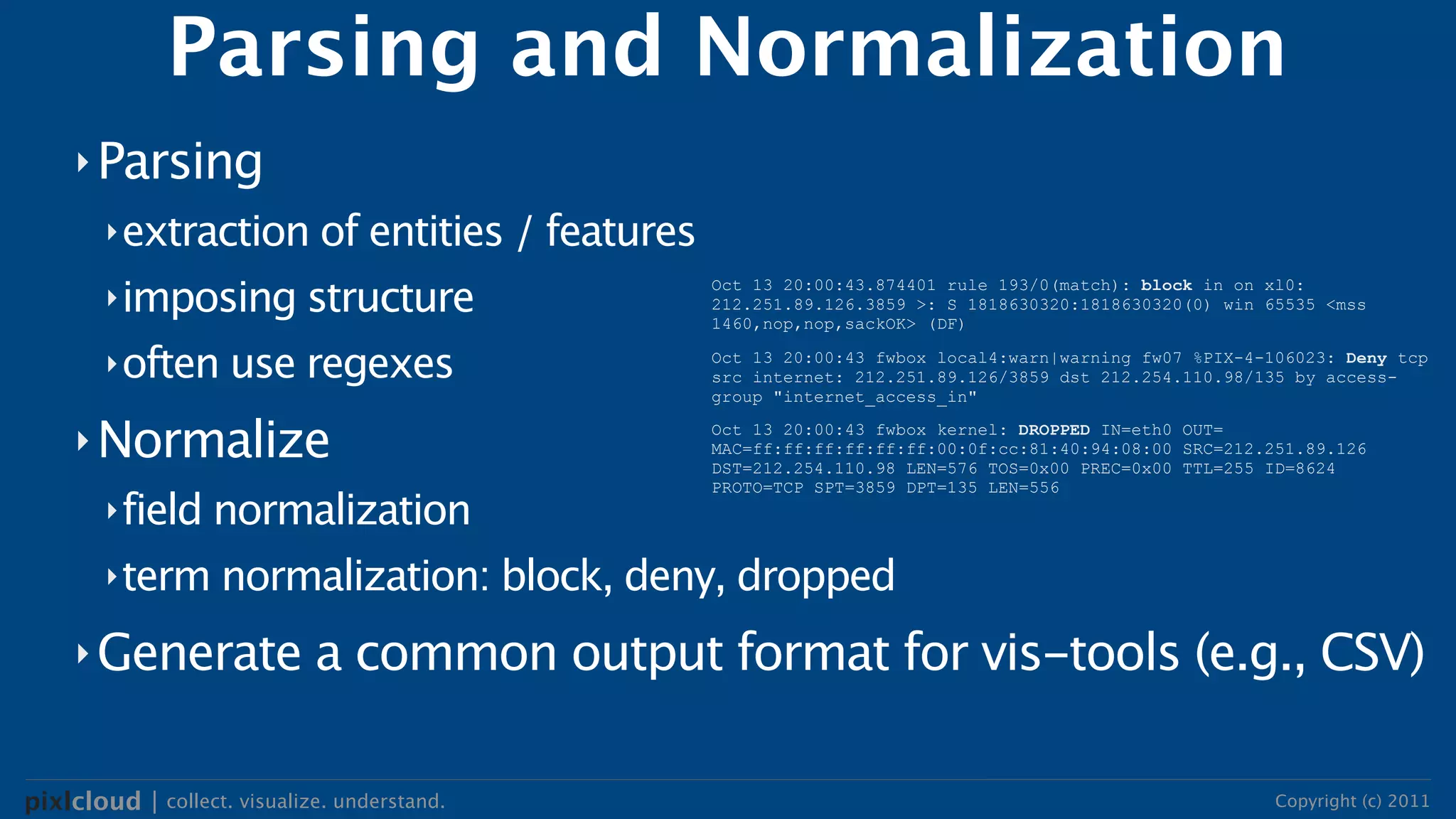 Parsing and Normalization
     ‣ Parsing
        ‣ extraction of entities / features

        ‣ imposing structure
                                              Oct 13 20:00:43.874401 rule 193/0(match): block in on xl0:
                                              212.251.89.126.3859 >: S 1818630320:1818630320(0) win 65535 <mss
                                              1460,nop,nop,sackOK> (DF)

        ‣ often use regexes                   Oct 13 20:00:43 fwbox local4:warn|warning fw07 %PIX-4-106023: Deny tcp
                                              src internet: 212.251.89.126/3859 dst 212.254.110.98/135 by access-
                                              group "internet_access_in"

     ‣ Normalize                              Oct 13 20:00:43 fwbox kernel: DROPPED IN=eth0 OUT=
                                              MAC=ff:ff:ff:ff:ff:ff:00:0f:cc:81:40:94:08:00 SRC=212.251.89.126
                                              DST=212.254.110.98 LEN=576 TOS=0x00 PREC=0x00 TTL=255 ID=8624
                                              PROTO=TCP SPT=3859 DPT=135 LEN=556
        ‣ field normalization

        ‣ term normalization: block, deny, dropped

     ‣ Generate              a common output format for vis-tools (e.g., CSV)

pixlcloud | collect. visualize. understand.                                                          Copyright (c) 2011
 