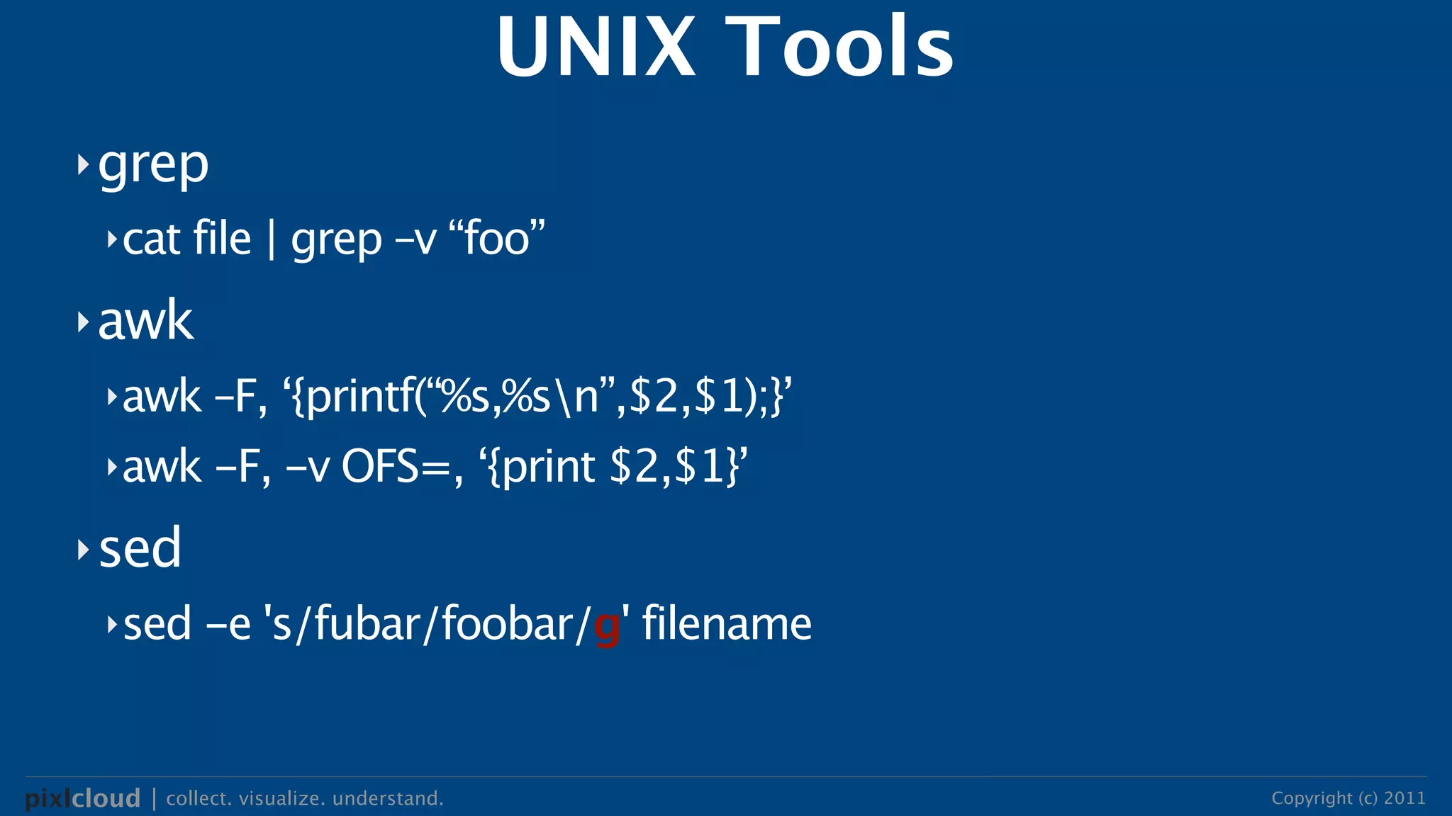 UNIX Tools
     ‣ grep
        ‣cat file | grep –v “foo”

     ‣ awk
        ‣awk –F, ‘{printf(“%s,%sn”,$2,$1);}’

        ‣awk -F, -v OFS=, ‘{print $2,$1}’

     ‣ sed
        ‣sed -e 's/fubar/foobar/g' filename




pixlcloud | collect. visualize. understand.                Copyright (c) 2011
 