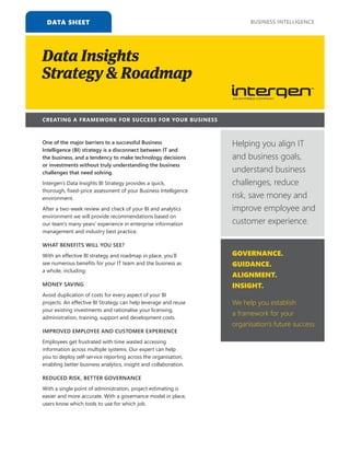 DATA SHEET
Data Insights
Strategy & Roadmap
CREATING A FRAMEWORK FOR SUCCESS FOR YOUR BUSINESS
One of the major barriers to a successful Business
Intelligence (BI) strategy is a disconnect between IT and
the business, and a tendency to make technology decisions
or investments without truly understanding the business
challenges that need solving.
Intergen’s Data Insights BI Strategy provides a quick,
WHAT BENEFITS WILL YOU SEE?
MONEY SAVING
IMPROVED EMPLOYEE AND CUSTOMER EXPERIENCE
REDUCED RISK, BETTER GOVERNANCE
BUSINESS INTELLIGENCE
Helping you align IT
and business goals,
understand business
challenges, reduce
risk, save money and
improve employee and
customer experience.
GOVERNANCE.
GUIDANCE.
ALIGNMENT.
INSIGHT.
We help you establish
a framework for your
organisation’s future success.
 
