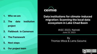 Data institutions for climate-induced
migration: Scanning the local data
ecosystem in Lake Chad Basin
IASC 2023, Nairobi
June 23, 2023
1. Who we are
2. The data institution
project
3. Fieldwork in Cameroon
4. The Framework
5. Next steps
6. Our project team
By
Thomas Mboa & Lama Saouma
 
