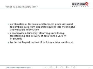 What is data integration?
combination of technical and business processes used
to combine data from disparate sources into meaningful
and valuable information
encompasses discovery, cleansing, monitoring,
transforming and delivery of data from a variety
of sources
by far the largest portion of building a data warehouse
,
Project-A, DWH Data Integration, 2014 3
 