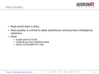 Data Quality
Real-world data is dirty
Data quality is critical to data warehouse and business intelligence
solutions
Goal:
single point of truth
cleaned-up and validated data
easily accessable for user
,
Project-A, DWH Data Integration, 2014 9
 